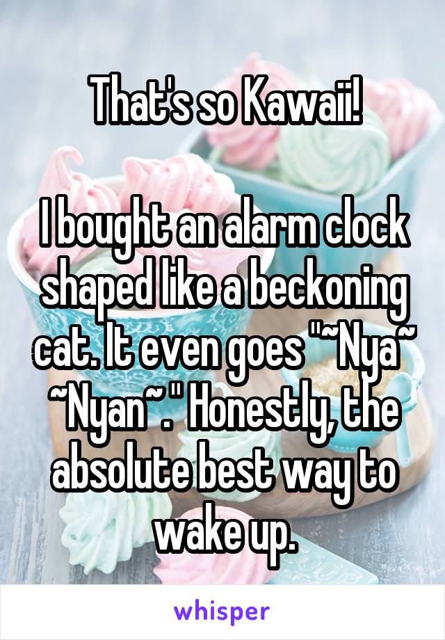 That's so Kawaii!

I bought an alarm clock shaped like a beckoning cat. It even goes "~Nya~ ~Nyan~." Honestly, the absolute best way to wake up.