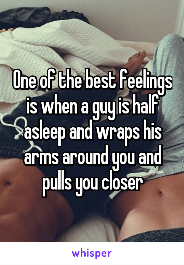 One of the best feelings is when a guy is half asleep and wraps his arms around you and pulls you closer