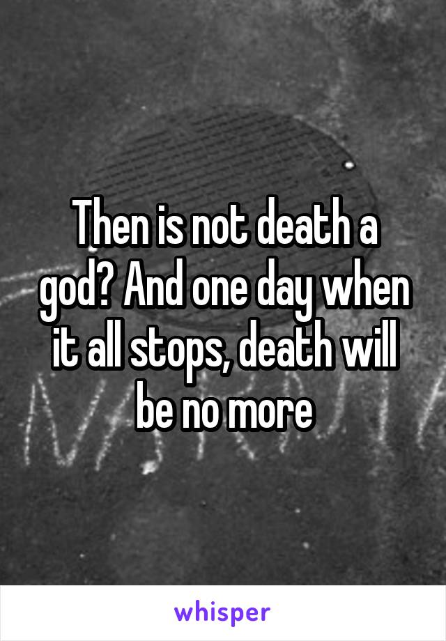 Then is not death a god? And one day when it all stops, death will be no more