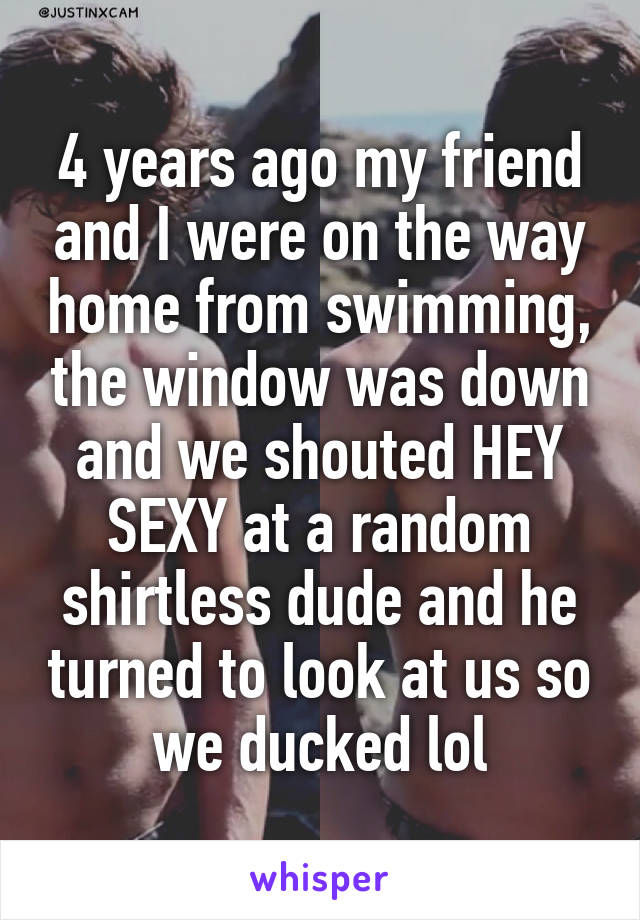 4 years ago my friend and I were on the way home from swimming, the window was down and we shouted HEY SEXY at a random shirtless dude and he turned to look at us so we ducked lol