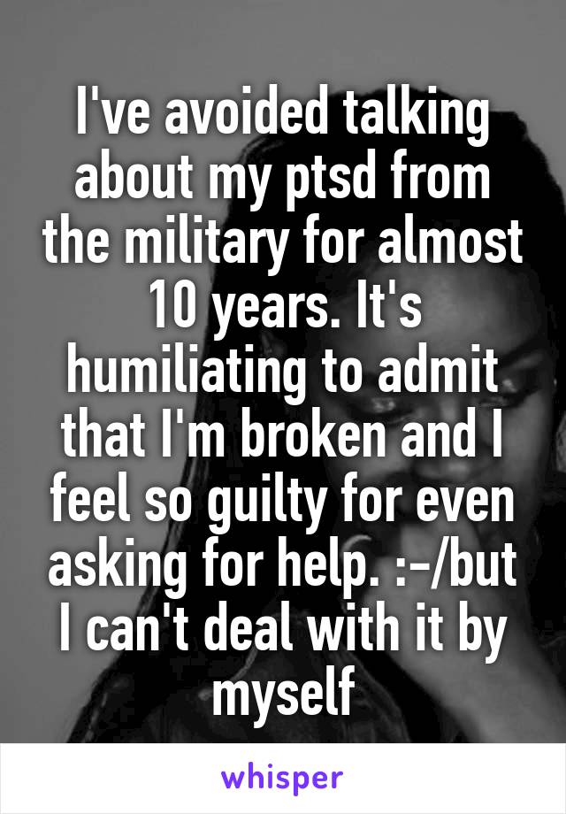 I've avoided talking about my ptsd from the military for almost 10 years. It's humiliating to admit that I'm broken and I feel so guilty for even asking for help. :-/but I can't deal with it by myself