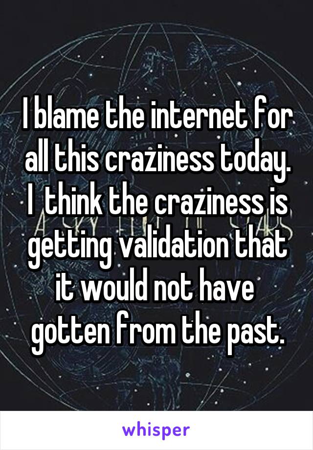 I blame the internet for all this craziness today. I  think the craziness is getting validation that it would not have  gotten from the past.