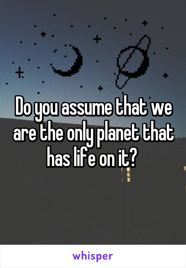 Do you assume that we are the only planet that has life on it? 