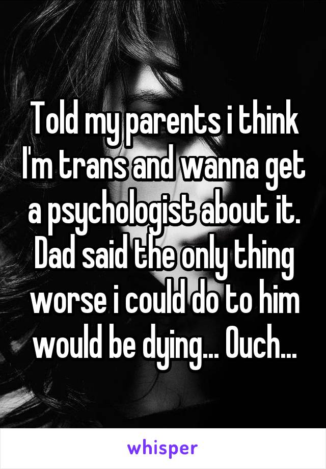 Told my parents i think I'm trans and wanna get a psychologist about it. Dad said the only thing worse i could do to him would be dying... Ouch...