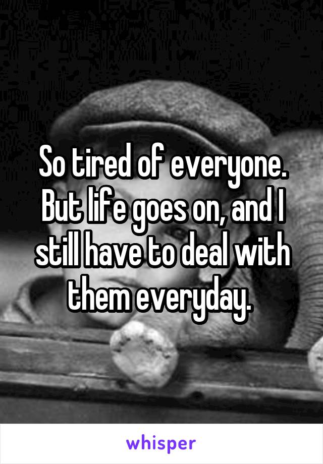 So tired of everyone. But life goes on, and I still have to deal with them everyday. 