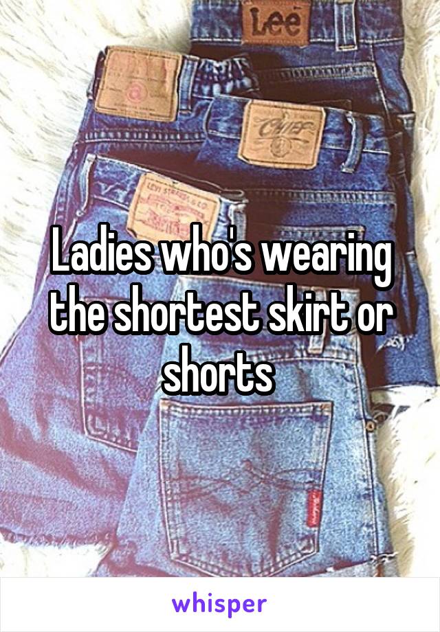 Ladies who's wearing the shortest skirt or shorts 