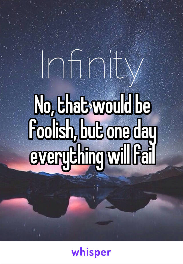 No, that would be foolish, but one day everything will fail