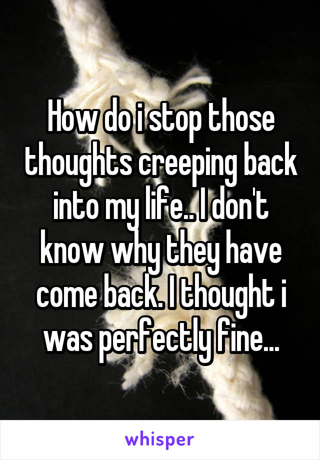 How do i stop those thoughts creeping back into my life.. I don't know why they have come back. I thought i was perfectly fine...