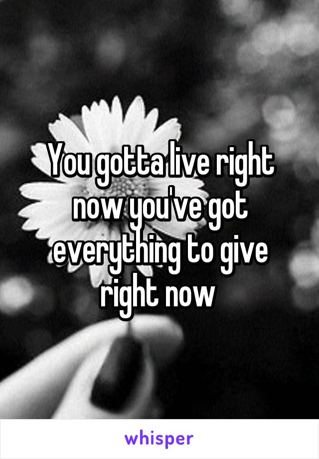 You gotta live right now you've got everything to give right now 