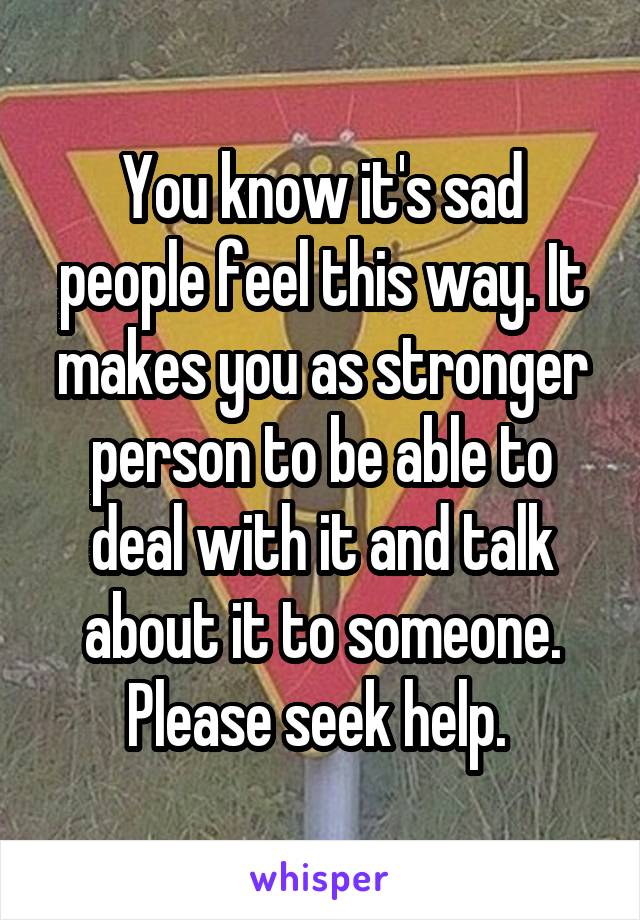 You know it's sad people feel this way. It makes you as stronger person to be able to deal with it and talk about it to someone. Please seek help. 