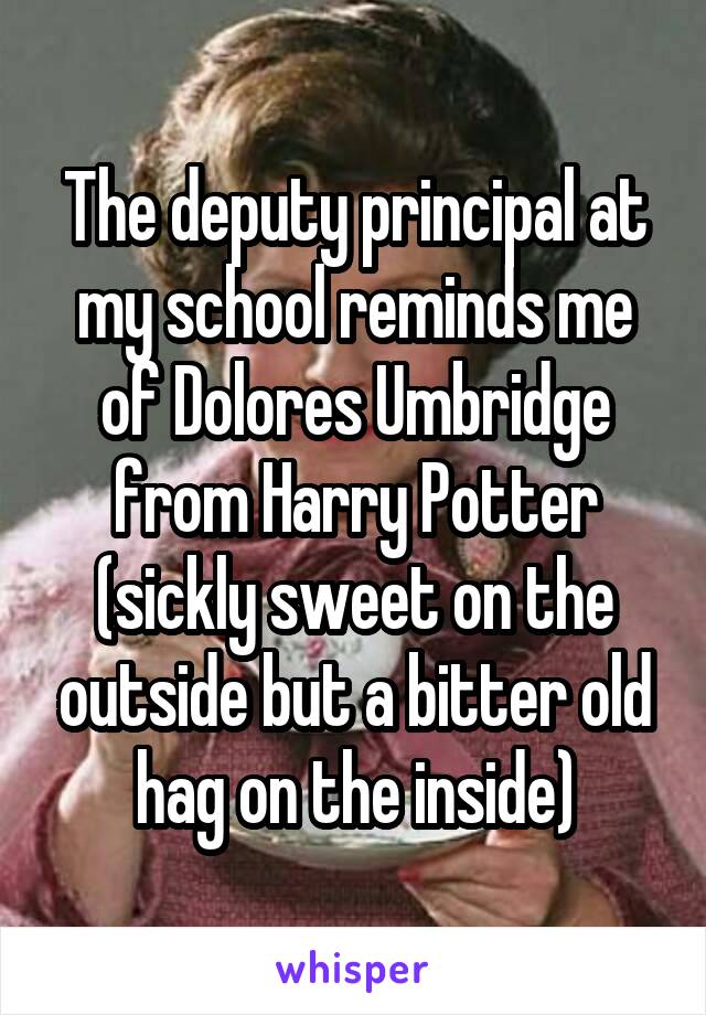 The deputy principal at my school reminds me of Dolores Umbridge from Harry Potter (sickly sweet on the outside but a bitter old hag on the inside)