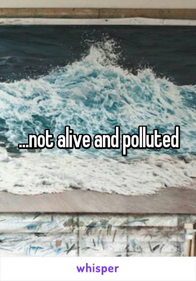 ...not alive and polluted