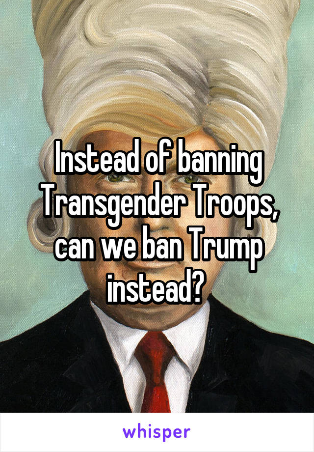 Instead of banning Transgender Troops, can we ban Trump instead? 