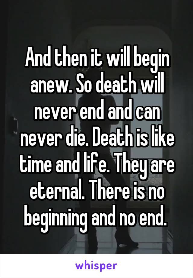 And then it will begin anew. So death will never end and can never die. Death is like time and life. They are eternal. There is no beginning and no end. 