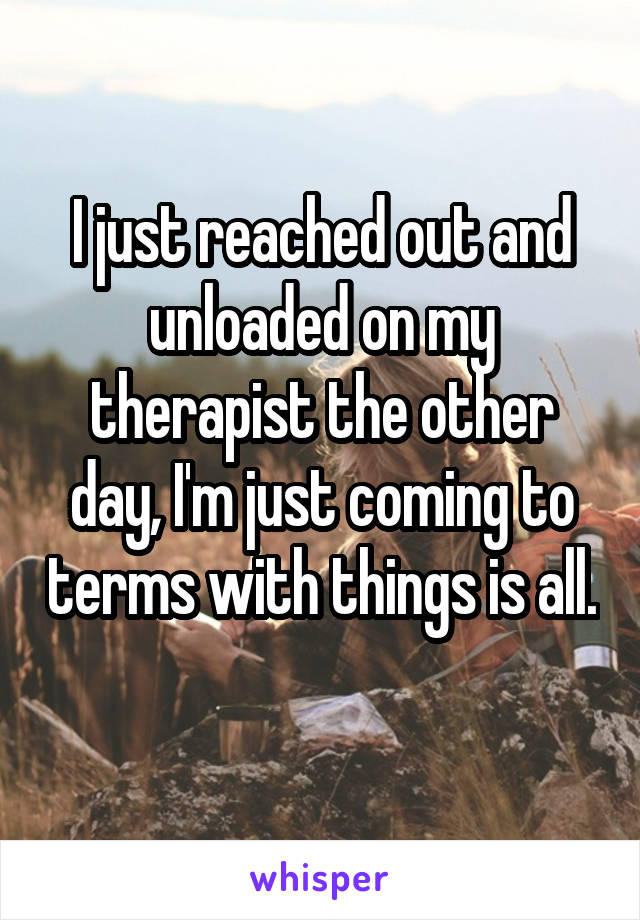 I just reached out and unloaded on my therapist the other day, I'm just coming to terms with things is all. 