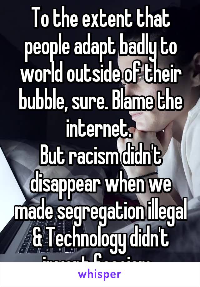 To the extent that people adapt badly to world outside of their bubble, sure. Blame the internet. 
But racism didn't disappear when we made segregation illegal & Technology didn't invent fascism. 