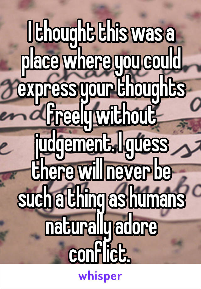 I thought this was a place where you could express your thoughts freely without judgement. I guess there will never be such a thing as humans naturally adore conflict. 