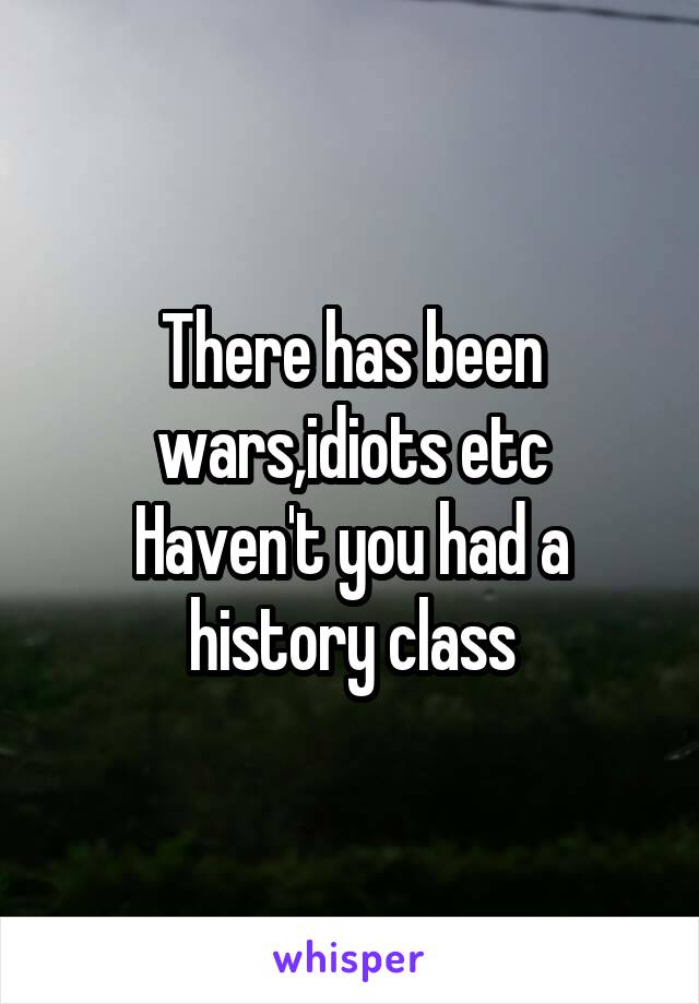 There has been wars,idiots etc
Haven't you had a history class