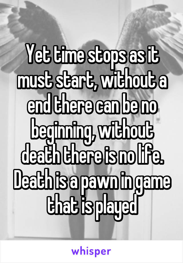 Yet time stops as it must start, without a end there can be no beginning, without death there is no life. Death is a pawn in game that is played