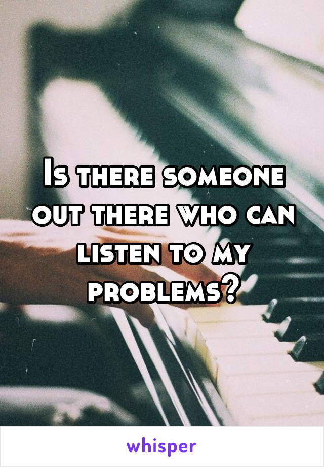 Is there someone out there who can listen to my problems?