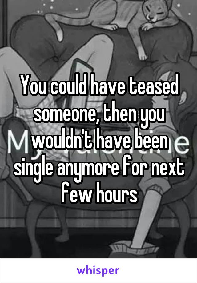 You could have teased someone, then you wouldn't have been single anymore for next few hours