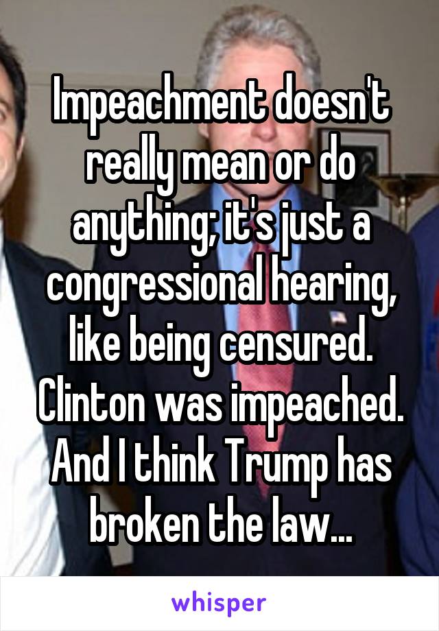 Impeachment doesn't really mean or do anything; it's just a congressional hearing, like being censured. Clinton was impeached. And I think Trump has broken the law...