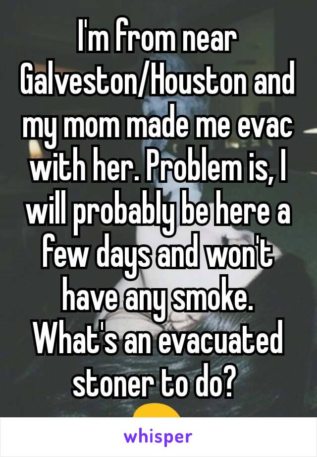 I'm from near Galveston/Houston and my mom made me evac with her. Problem is, I will probably be here a few days and won't have any smoke. What's an evacuated stoner to do? 
😖