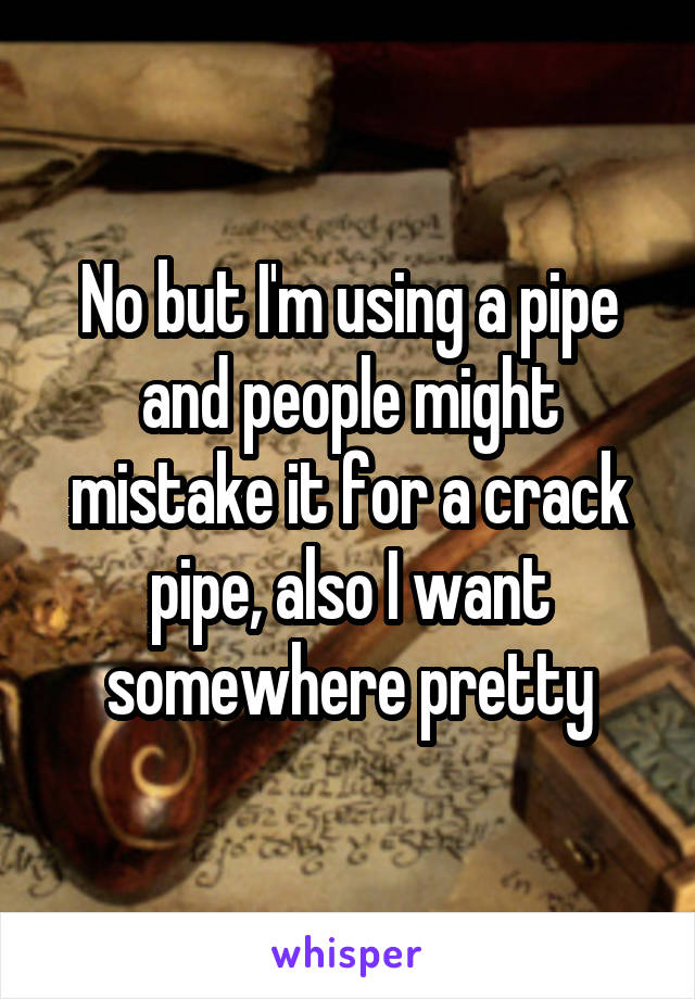 No but I'm using a pipe and people might mistake it for a crack pipe, also I want somewhere pretty