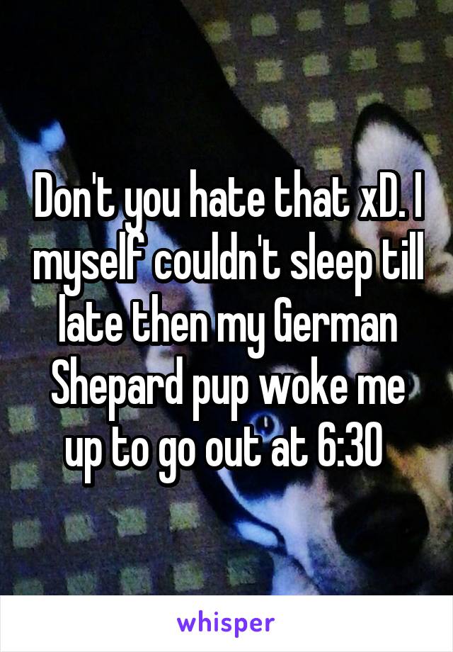 Don't you hate that xD. I myself couldn't sleep till late then my German Shepard pup woke me up to go out at 6:30 