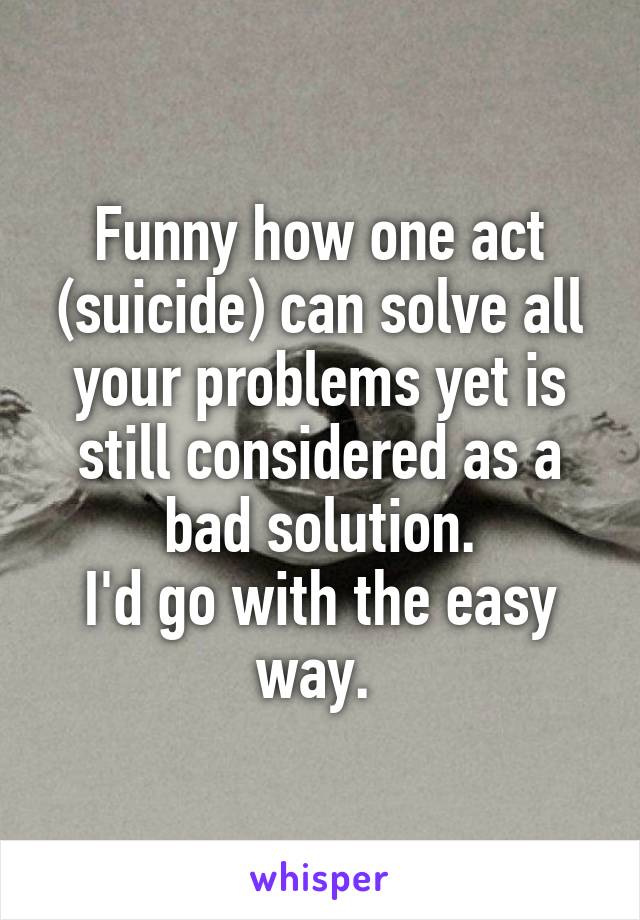 Funny how one act (suicide) can solve all your problems yet is still considered as a bad solution.
I'd go with the easy way. 