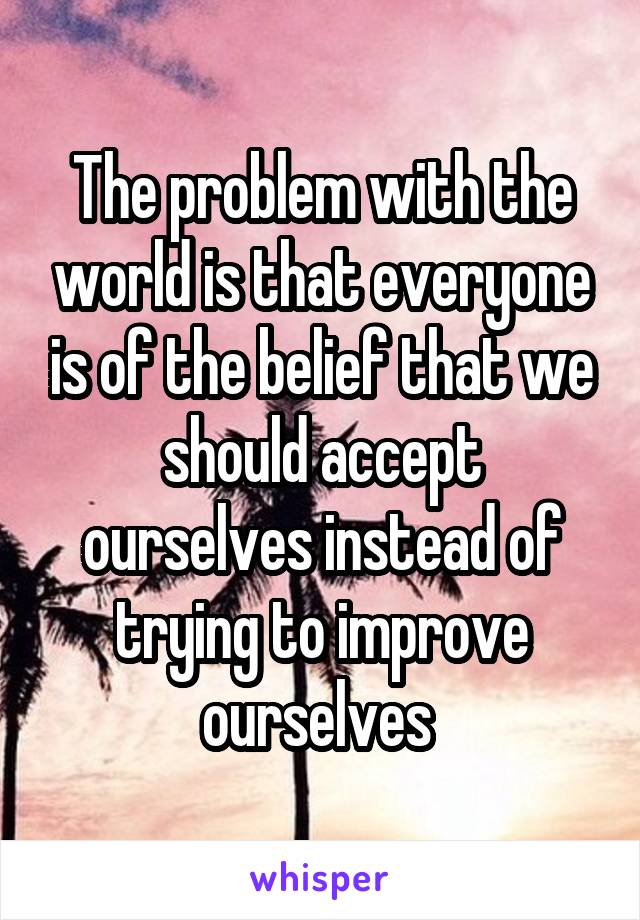 The problem with the world is that everyone is of the belief that we should accept ourselves instead of trying to improve ourselves 