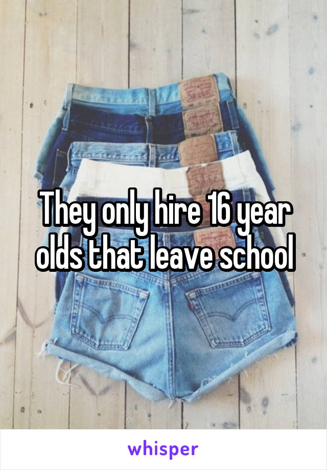 They only hire 16 year olds that leave school