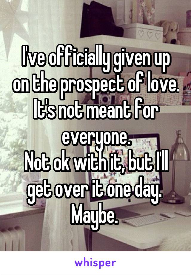 I've officially given up on the prospect of love. It's not meant for everyone.
Not ok with it, but I'll get over it one day. 
Maybe. 