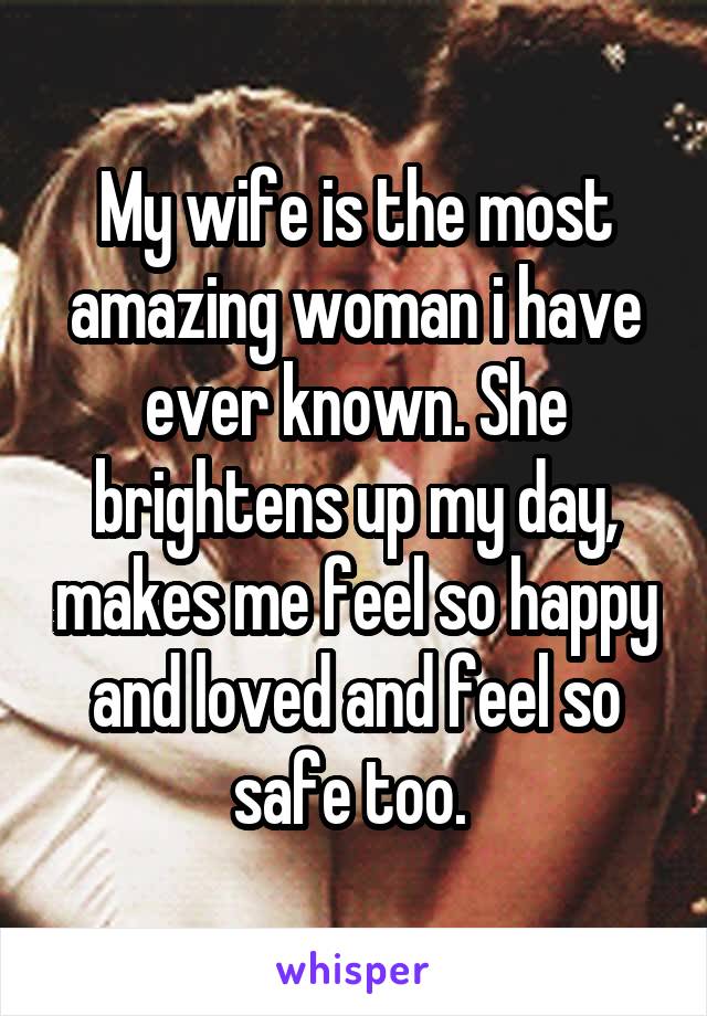 My wife is the most amazing woman i have ever known. She brightens up my day, makes me feel so happy and loved and feel so safe too. 