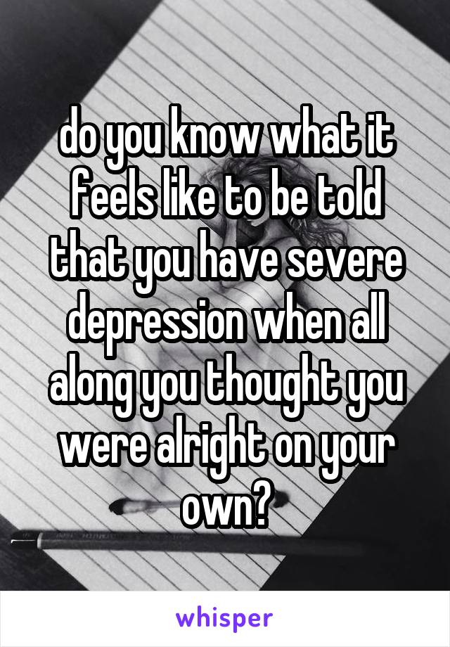 do you know what it feels like to be told that you have severe depression when all along you thought you were alright on your own?