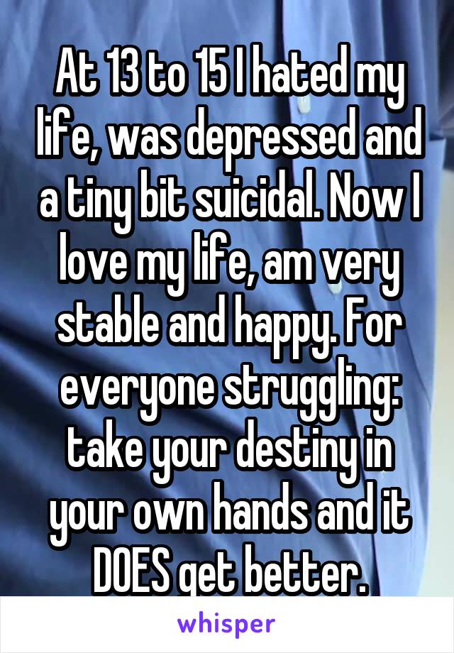 At 13 to 15 I hated my life, was depressed and a tiny bit suicidal. Now I love my life, am very stable and happy. For everyone struggling: take your destiny in your own hands and it DOES get better.