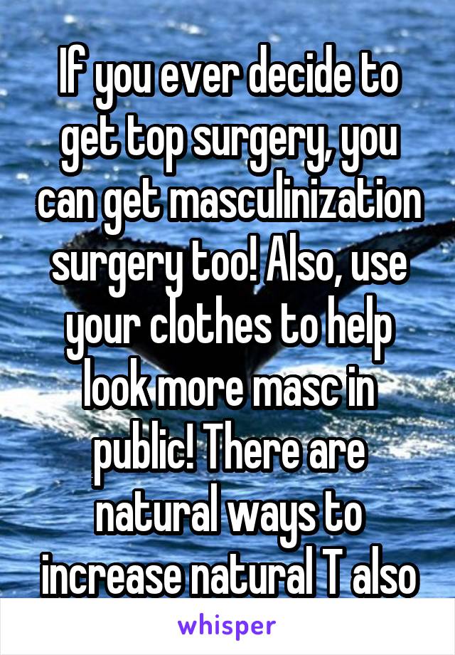 If you ever decide to get top surgery, you can get masculinization surgery too! Also, use your clothes to help look more masc in public! There are natural ways to increase natural T also