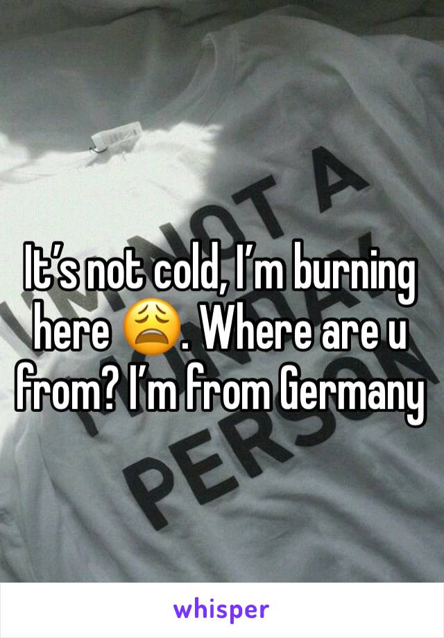 It’s not cold, I’m burning here 😩. Where are u from? I’m from Germany 