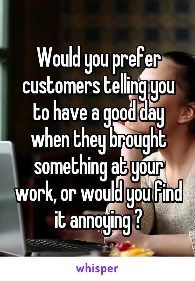 Would you prefer customers telling you to have a good day when they brought something at your work, or would you find it annoying ?