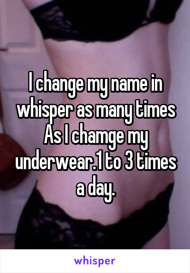 I change my name in whisper as many times As I chamge my underwear.1 to 3 times a day.