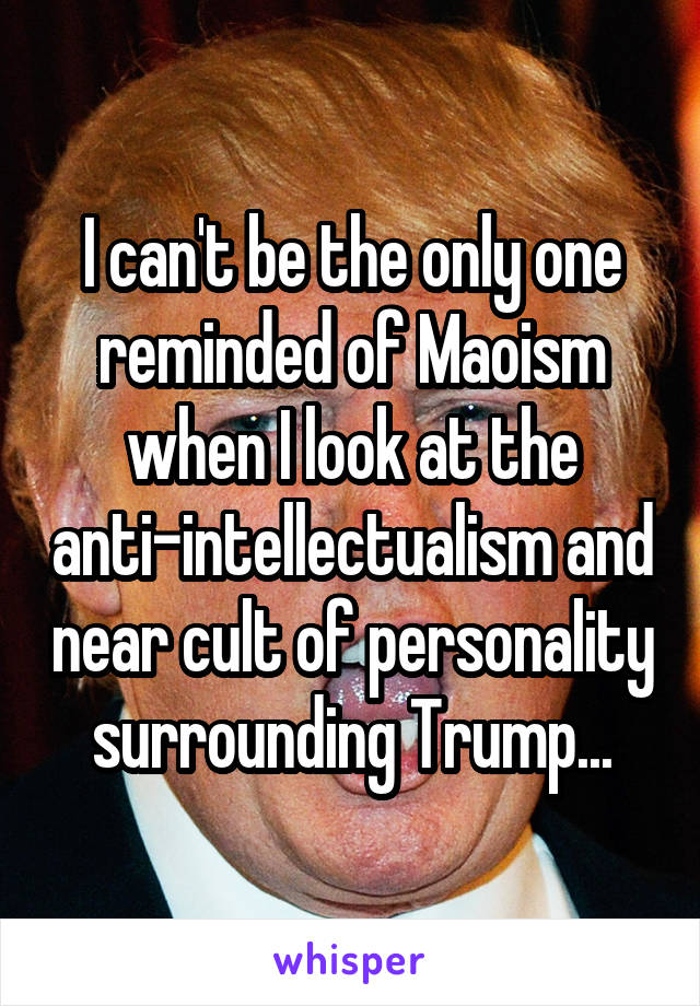 I can't be the only one reminded of Maoism when I look at the anti-intellectualism and near cult of personality surrounding Trump...