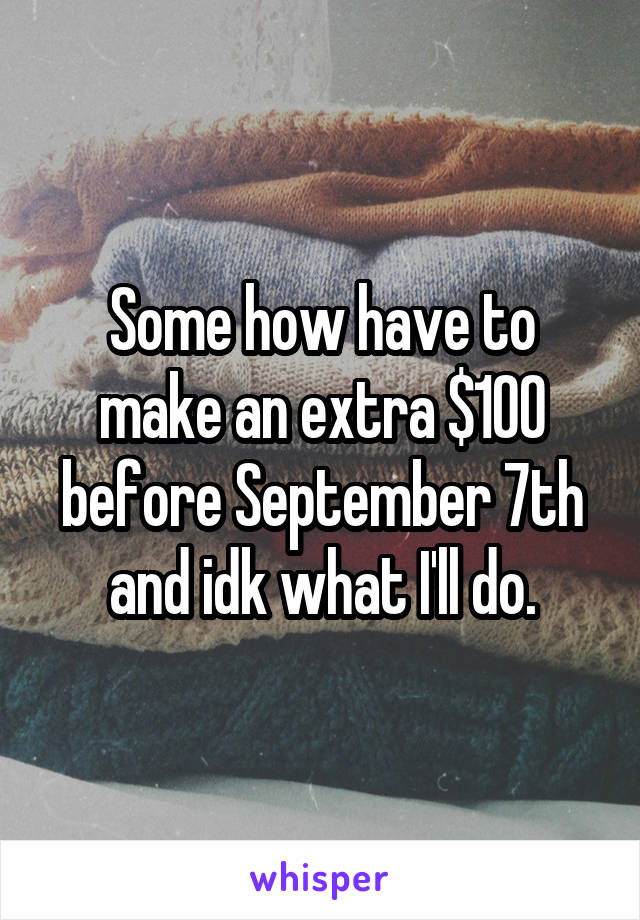 Some how have to make an extra $100 before September 7th and idk what I'll do.