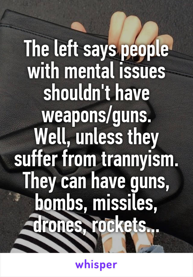 The left says people with mental issues shouldn't have weapons/guns.
Well, unless they suffer from trannyism. They can have guns, bombs, missiles, drones, rockets...