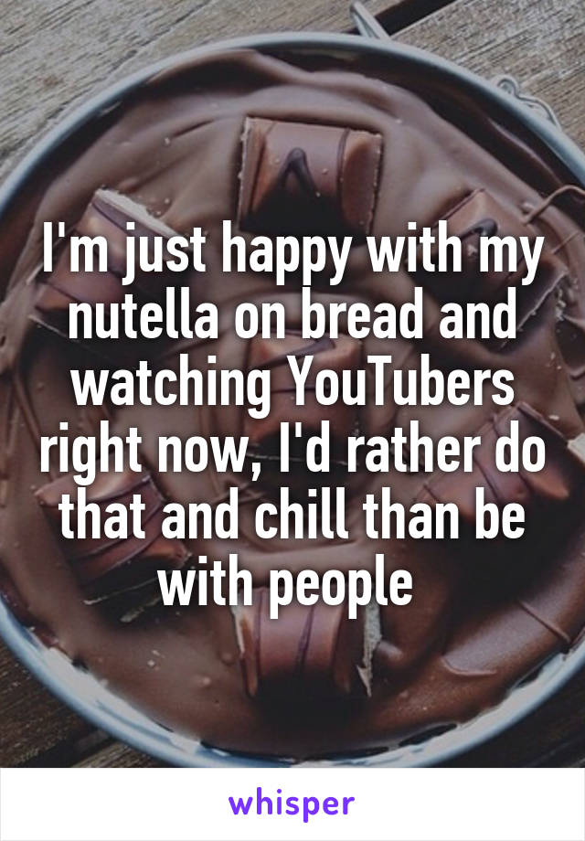 I'm just happy with my nutella on bread and watching YouTubers right now, I'd rather do that and chill than be with people 