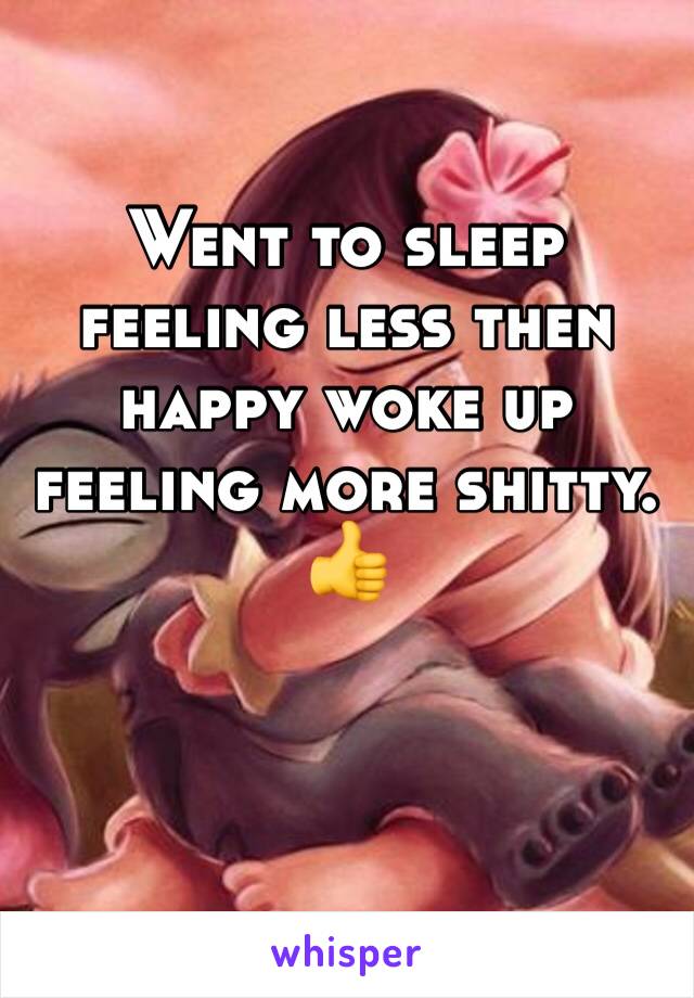 Went to sleep feeling less then happy woke up feeling more shitty. 👍 