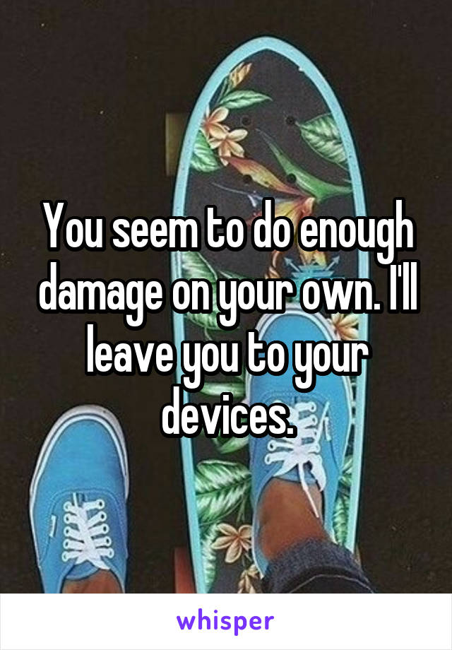 You seem to do enough damage on your own. I'll leave you to your devices.