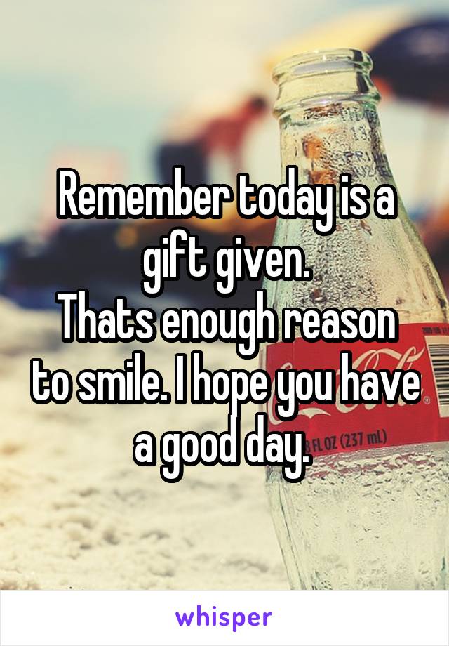 Remember today is a gift given.
Thats enough reason to smile. I hope you have a good day. 