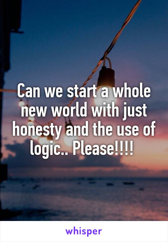 Can we start a whole new world with just honesty and the use of logic.. Please!!!! 