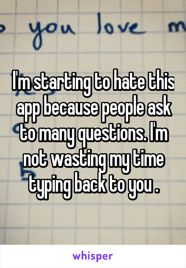 I'm starting to hate this app because people ask to many questions. I'm not wasting my time typing back to you .