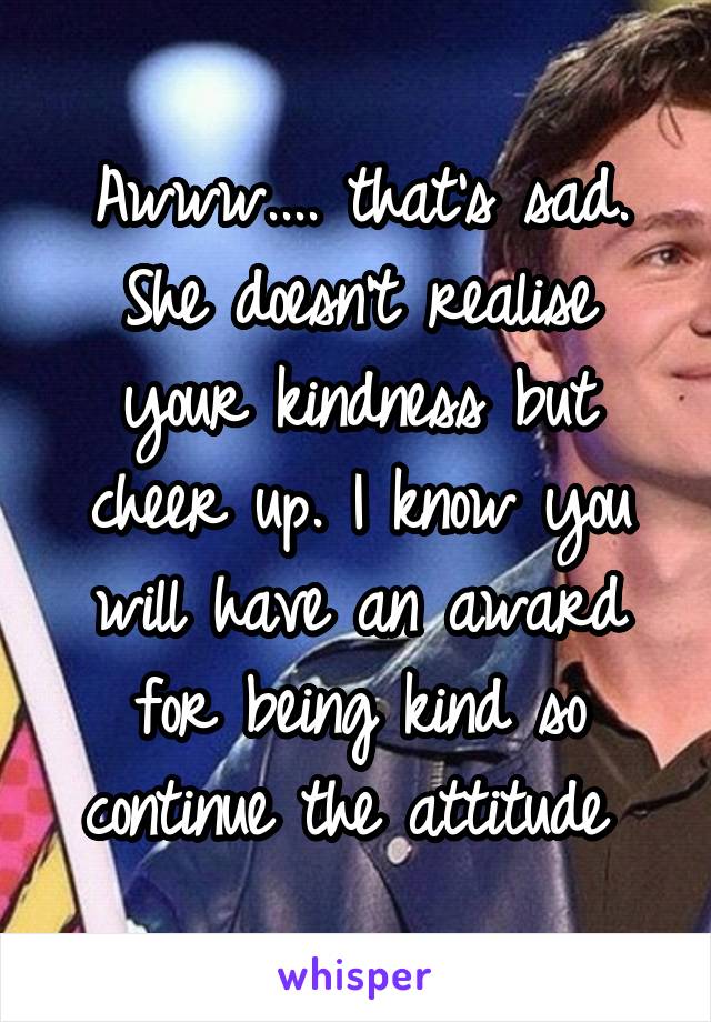 Awww.... that's sad. She doesn't realise your kindness but cheer up. I know you will have an award for being kind so continue the attitude 